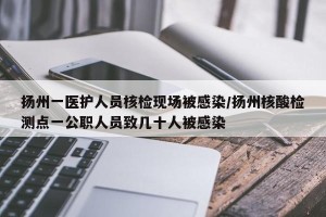 扬州一医护人员核检现场被感染/扬州核酸检测点一公职人员致几十人被感染