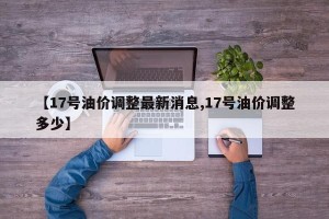 【17号油价调整最新消息,17号油价调整多少】