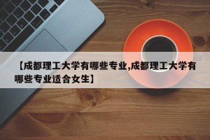 【成都理工大学有哪些专业,成都理工大学有哪些专业适合女生】