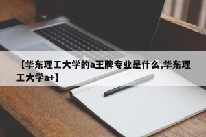 【华东理工大学的a王牌专业是什么,华东理工大学a+】