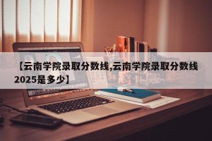 【云南学院录取分数线,云南学院录取分数线2025是多少】